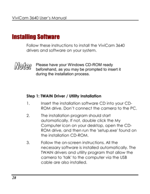 Page 33 ViviCam 3640 User’s Manual 
28 
Installing Software 
Follow these instructions to install the ViviCam 3640 
drivers and software on your system. 
 
 
Please have your Windows CD-ROM ready 
beforehand, as you may be prompted to insert it 
during the installation process. 
 
 
Step 1: TWAIN Driver / Utility Installation  
1. Insert the installation software CD into your CD-
ROM drive. Don’t connect the camera to the PC. 
2. The installation program should start 
automatically. If not, double click the My...