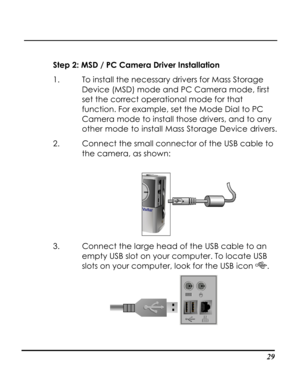 Page 34  
 29
Step 2: MSD / PC Camera Driver Installation 
1. To install the necessary drivers for Mass Storage 
Device (MSD) mode and PC Camera mode, first 
set the correct operational mode for that 
function. For example, set the Mode Dial to PC 
Camera mode to install those drivers, and to any 
other mode to install Mass Storage Device drivers. 
2. Connect the small connector of the USB cable to 
the camera, as shown: 
 
3. Connect the large head of the USB cable to an 
empty USB slot on your computer. To...