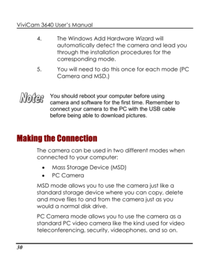 Page 35 ViviCam 3640 User’s Manual 
30 
4. The Windows Add Hardware Wizard will 
automatically detect the camera and lead you 
through the installation procedures for the 
corresponding mode.  
5. You will need to do this once for each mode (PC 
Camera and MSD.) 
 
 
You should reboot your computer before using 
camera and software for the first time. Remember to 
connect your camera to the PC with the USB cable 
before being able to download pictures. 
Making the Connection 
The camera can be used in two...