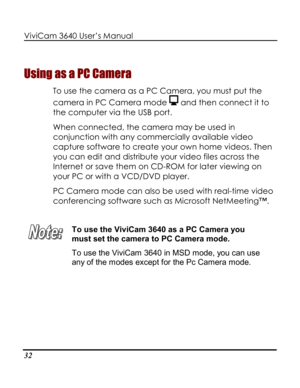 Page 37 ViviCam 3640 User’s Manual 
32 
Using as a PC Camera 
To use the camera as a PC Camera, you must put the 
camera in PC Camera mode  and then connect it to 
the computer via the USB port. 
When connected, the camera may be used in 
conjunction with any commercially available video 
capture software to create your own home videos. Then 
you can edit and distribute your video files across the 
Internet or save them on CD-ROM for later viewing on 
your PC or with a VCD/DVD player. 
PC Camera mode can also...