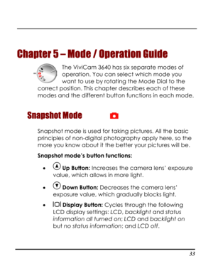 Page 38  
 33
Chapter 5 
m 3640 has six separate modes of 
operation. You can select which mode you 
correct p 
 
Snapshot Mode 
– Mode / Operation Guide 
The ViviCa
want to use by rotating the Mode Dial to the 
osition. This chapter describes each of these
modes and the different button functions in each mode.
 
Snapshot mode is used for tag pictures. All the basic 
principles of non-digital photography apply here, so the 
kin
more you know about it the better your pictures will be. 
Snapshot mode’s button...