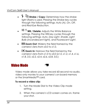 Page 39 ViviCam 3640 User’s Manual 
34 
• 
flash) is used. Pressing the Strobe key cycles 
through the following settings: Auto (A), On, Off, 
and Red-Eye Reduction. 
 WB / Delete: Adjusts t
 Strobe / Copy: Determines how the strobe 
light (
• he White Balance 
settie 
• 
ngs. Pressing the WB key cycles through th
following settings: Auto, Day Light, Shade, Light 
Bulb (incandescent light), and Fluorescent Light.  
 Zoom Out: Widens the field framed by the 
ca
• 
mera’s lens from x3.0 to x1.0. 
 Zoom In:...