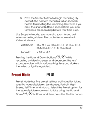 Page 40  
 35
3. Press the Shutter Button to begin recording. By 
default, the camera records a full 60-seconds 
ou 
 
Like Sna
when r
.4, 
1.5, x1.6, x1.7, x1.8, x1.9, x2.0) 
Pressing the Up and Down buttons 
before terminating the recording. However, if y
press the Shutter Button a second time you can
terminate the recording before that time is up. 
pshot mode, you may also zoom in and out 
ecording videos. The available zoom ratios in 
Video Mode are: 
Zoom Out:   x1.0 to x 2.0 (x1.0, x1.1, x1.2, x1.3,  x1...