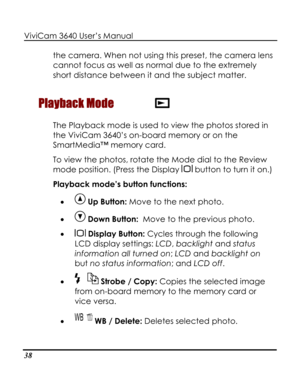 Page 43 ViviCam 3640 User’s Manual 
38 
the camera. When not using this preset, the camera lens 
cannot focus as well as normal due to the extremely 
short distance between it and the subject matter. 
Playback Mode  
The Playback mode is used to view the photos stored in 
the ViviCam 3640’s on-board memory or on the 
SmartMedia™ memory card. 
To view the photos, rotate the Mode dial to the Review 
mode position. (Press the Display  button to turn it on.)  
Playback mode’s button functions: 
•  Up Button: Move...