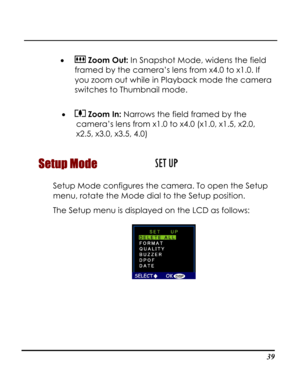 Page 44  
 39
•  Zoom Out: In Snapshot Mode, widens the field 
framed by the camera’s lens from x4.0 to x1.0. If 
you zoom out while in Playback mode the camera 
switches to Thumbnail mode. 
 
•  Zoom In: Narrows the field framed by the 
camera’s lens from x1.0 to x4.0 (x1.0, x1.5, x2.0, 
x2.5, x3.0, x3.5, 4.0) 
Setup Mode  
Setup Mode configures the camera. To open the Setup 
menu, rotate the Mode dial to the Setup position. 
The Setup menu is displayed on the LCD as follows: 
 
   