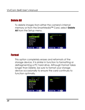 Page 45 ViviCam 3640 User’s Manual 
40 
Delete All 
To delete images from either the cameras internal 
memory or from the SmartMedia™ Card, select Delete 
All from the Setup menu.  
      
Format 
This option completely erases and reformats of the 
storage device. It is similar in function to formatting or 
defragmenting a PC hard drive. Although Format takes 
longer than Delete, be sure to format your storage 
device occasionally to ensure the card continues to 
function optimally. 
        