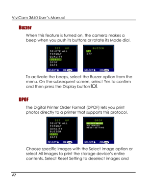 Page 47 ViviCam 3640 User’s Manual 
42 
Buzzer 
When this feature is turned on, the camera makes a 
beep when you push its buttons or rotate its Mode dial.  
      
To activate the beeps, select the Buzzer option from the 
menu. On the subsequent screen, select Yes to confirm 
and then press the Display button . 
DPOF 
The Digital Printer Order Format (DPOF) lets you print 
photos directly to a printer that supports this protocol.  
      
Choose specific images with the Select Image option or 
select All...