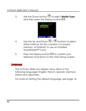 Page 49 ViviCam 3640 User’s Manual 
44 
3. Use the Down button  to select Media Type 
and then press the Display button . 
 
4. Use the Up and Down  /  buttons to select 
either Internal, for the camera’s on-board 
memory, or External, to use an installed 
SmartMedia™ Card. 
5. Press the Display button  to confirm your 
selection and return to the main Setup screen. 
Language 
The ViviCam 3640 can display menu items in the 
following languages: English, French, Spanish, German, 
Italian and Japanese.  
For more...