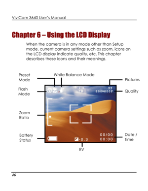 Page 51 ViviCam 3640 User’s Manual 
46 
Chapter 6 – Using the LCD Display 
When the camera is in any mode other than Setup 
mode, current camera settings such as zoom, icons on 
the LCD display indicate quality, etc. This chapter 
describes these icons and their meanings. 
 
 White Balance Mode 
 
Preset 
Mode Pictures 
Flash 
Mode Quality 
Zoom 
Ratio 
Date / 
Time 
Battery 
Status 
EV    