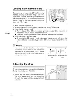 Page 15 14
E
Loading a SD memory card
The camera comes with 8MB of internal
memory, allowing you to store images and video
clips in the camera. However, you can expand
the memory capacity by using an optional SD
memory card so that you can store more im-
ages and video clips.
1. Make sure the camera is off.
2. Slide the battery/SD card cover in the direction of the OPEN arrow.
3. Insert the SD memory card.
 The front side of the SD memory card (printed arrow) and the front side of
the camera should face in the...