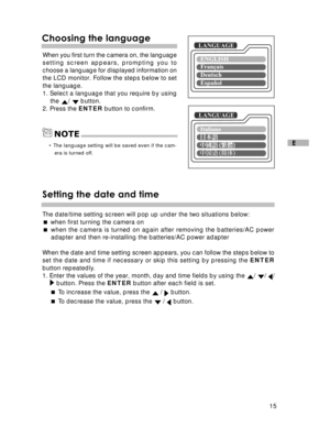 Page 16 15
E
Choosing the languageLANGUAGE
When you first turn the camera on, the language
setting screen appears, prompting you to
choose a language for displayed information on
the LCD monitor. Follow the steps below to set
the language.
1. Select a language that you require by using
the 
/  button.
2. Press the ENTER button to confirm.
• The language setting will be saved even if the cam-
era is turned off.
NOTE
Setting the date and time
LANGUAGE
The date/time setting screen will pop up under the two...