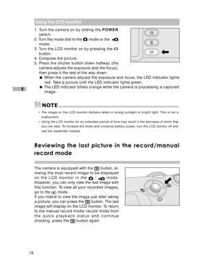 Page 19 18
E
NOTE
 Using the LCD monitor
1. Turn the camera on by sliding the POWER
switch.
2. Turn the mode dial to the 
 mode or the  mode.
3. Turn the LCD monitor on by pressing the 
button.
4. Compose the picture.
5. Press the shutter button down halfway (the
camera adjusts the exposure and the focus),
then press it the rest of the way down.
 When the camera adjusts the exposure and focus, the LED indicator lights
red. Take a picture until the LED indicator lights green.
 The LED indicator blinks orange...