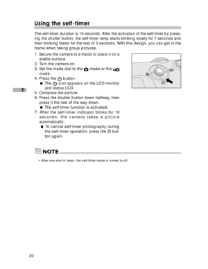 Page 21 20
E
Using the self-timer
The self-timer duration is 10 seconds. After the activation of the self-timer by press-
ing the shutter button, the self-timer lamp starts blinking slowly for 7 seconds and
then blinking faster for the rest of 3 seconds. With this design, you can get in the
frame when taking group pictures.
1. Secure the camera to a tripod or place it on a
stable surface.
2. Turn the camera on.
3. Set the mode dial to the 
 mode or the mode.
4. Press the  button.
 The 
 icon appears on the LCD...