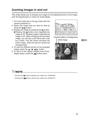 Page 26 25
E
Zooming images in and out
This mode allows you to enlarge your image on the selected portion of the image
with 4X magnification to check for small details.
1. Turn the mode dial to the 
 mode with the
camera powered on.
2. Select the image that you want to view by
using the 
/  button.
3. Enlarge the image by pressing the  button.
Pressing the 
 button once magnifies the
image to 2X. Pressing it again magnifies the
image to 4X. When enlarging the recorded
image, you will see a red frame with a...