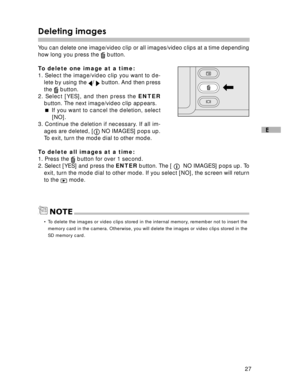 Page 28 27
E
Deleting images
You can delete one image/video clip or all images/video clips at a time depending
how long you press the  button.
To delete one image at a time:
1. Select the image/video clip you want to de-
lete by using the 
/  button. And then press
the 
 button.
2. Select [YES], and then press the ENTER
button. The next image/video clip appears.
 If you want to cancel the deletion, select
[NO].
3. Continue the deletion if necessary. If all im-
ages are deleted, [
 NO IMAGES] pops up.
To exit,...
