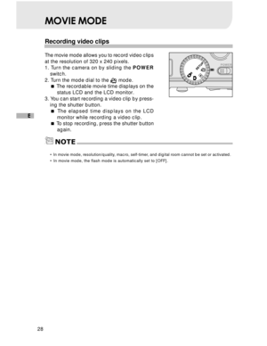 Page 29 28
E
NOTE
MOVIE MODE
Recording video clips
The movie mode allows you to record video clips
at the resolution of 320 x 240 pixels.
1. Turn the camera on by sliding the POWER
switch.
2. Turn the mode dial to the 
 mode.
 The recordable movie time displays on the
status LCD and the LCD monitor.
3. You can start recording a video clip by press-
ing the shutter button.
 The elapsed time displays on the LCD
monitor while recording a video clip.
 To stop recording, press the shutter button
again.
• In movie...