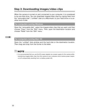 Page 33 32
E
Step 3: Downloading images/video clips
When the camera is turned on and connected to your computer, it is considered
to be one disk drive. You can download images/video clips by coping them from
the “removable disk” (“untitled” disk on a Macintosh) to your hard drive or to an-
other kind of disk.
 For computers running Windows
Open the “removable disk”, select the images/video clips that you want, and then
choose “Copy” from the “Edit” menu. Then, open the destination location and
choose “Paste”...