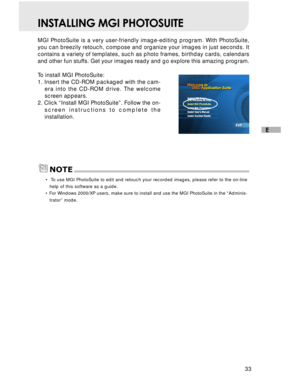 Page 34 33
E
INSTALLING MGI PHOTOSUITE
MGI PhotoSuite is a very user-friendly image-editing program. With PhotoSuite,
you can breezily retouch, compose and organize your images in just seconds. It
contains a variety of templates, such as photo frames, birthday cards, calendars
and other fun stuffs. Get your images ready and go explore this amazing program.
To install MGI PhotoSuite:
1. Insert the CD-ROM packaged with the cam-
era into the CD-ROM drive. The welcome
screen appears.
2. Click “Install MGI...