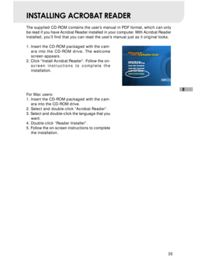 Page 36 35
E
INSTALLING ACROBAT READER
The supplied CD-ROM contains the user’s manual in PDF format, which can only
be read if you have Acrobat Reader installed in your computer. With Acrobat Reader
installed, you’ll find that you can read the user’s manual just as it original looks.
1. Insert the CD-ROM packaged with the cam-
era into the CD-ROM drive. The welcome
screen appears.
2. Click “Install Acrobat Reader”. Follow the on-
screen instructions to complete the
installation.
For Mac users:
1. Insert the...