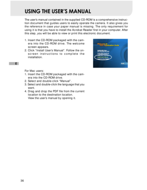 Page 37 36
E
USING THE USER’S MANUAL
The user’s manual contained in the supplied CD-ROM is a comprehensive instruc-
tion document that guides users to easily operate the camera. It also gives you
the reference in case your paper manual is missing. The only requirement for
using it is that you have to install the Acrobat Reader first in your computer. After
this step, you will be able to view or print this electronic document.
1. Insert the CD-ROM packaged with the cam-
era into the CD-ROM drive. The welcome...