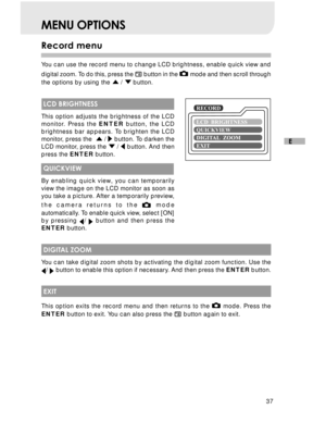 Page 38 37
E
MENU OPTIONS
Record menu
You can use the record menu to change LCD brightness, enable quick view and
digital zoom. To do this, press the 
 button in the  mode and then scroll through
the options by using the 
 /  button.
 LCD BRIGHTNESS
This option adjusts the brightness of the LCD
monitor. Press the ENTER button, the LCD
brightness bar appears. To brighten the LCD
monitor, press the  
 /  button. To darken the
LCD monitor, press the  /  button. And then
press the ENTER button.
 QUICKVIEW
By...