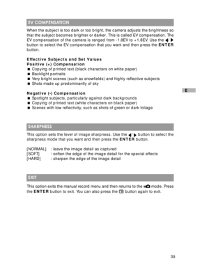 Page 40 39
E
 EV COMPENSATION
When the subject is too dark or too bright, the camera adjusts the brightness so
that the subject becomes brighter or darker. This is called EV compensation. The
EV compensation of the camera is ranged from -1.8EV to +1.8EV. Use the 
/ button to select the EV compensation that you want and then press the ENTER
button.
Effective Subjects and Set Values
Positive (+) Compensation
 Copying of printed text (black characters on white paper)
 Backlight portraits
 Very bright scenes...