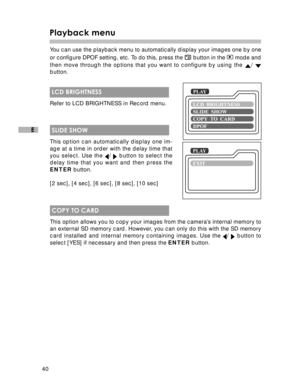 Page 41 40
E
Playback menu
You can use the playback menu to automatically display your images one by one
or configure DPOF setting, etc. To do this, press the 
 button in the  mode and
then move through the options that you want to configure by using the 
/ button.
 LCD BRIGHTNESS
Refer to LCD BRIGHTNESS in Record menu.
 SLIDE SHOW
This option can automatically display one im-
age at a time in order with the delay time that
you select. Use the 
/  button to select the
delay time that you want and then press...