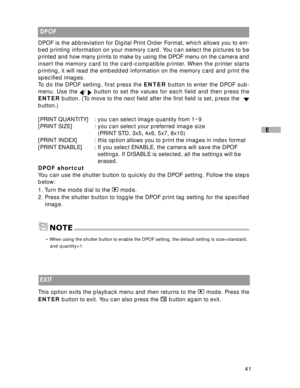 Page 42 41
E
 DPOF
DPOF is the abbreviation for Digital Print Order Format, which allows you to em-
bed printing information on your memory card. You can select the pictures to be
printed and how many prints to make by using the DPOF menu on the camera and
insert the memory card to the card-compatible printer. When the printer starts
printing, it will read the embedded information on the memory card and print the
specified images.
To do the DPOF setting, first press the ENTER button to enter the DPOF sub-
menu....