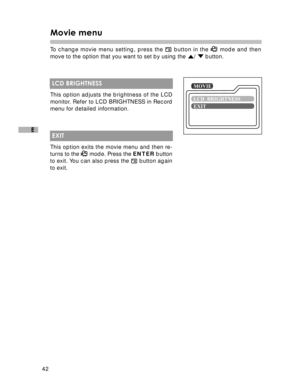 Page 43 42
E
Movie menu
To change movie menu setting, press the  button in the  mode and then
move to the option that you want to set by using the 
/  button.
 LCD BRIGHTNESS
This option adjusts the brightness of the LCD
monitor. Refer to LCD BRIGHTNESS in Record
menu for detailed information.
 EXIT
This option exits the movie menu and then re-
turns to the 
 mode. Press the ENTER button
to exit. You can also press the  button again
to exit.  