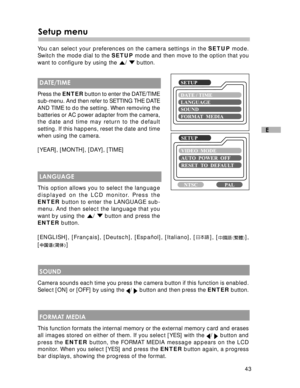 Page 44 43
E
Setup menu
You can select your preferences on the camera settings in the SETUP mode.
Switch the mode dial to the SETUP mode and then move to the option that you
want to configure by using the 
/  button.
 DATE/TIME
Press the ENTER button to enter the DATE/TIME
sub-menu. And then refer to SETTING THE DATE
AND TIME to do the setting. When removing the
batteries or AC power adapter from the camera,
the date and time may return to the default
setting. If this happens, reset the date and time
when using...