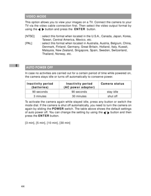 Page 45 44
E
 VIDEO MODE
This option allows you to view your images on a TV. Connect the camera to your
TV via the video cable connection first. Then select the video output format by
using the 
/  button and press the  ENTER  button.
[NTSC] : select this format when located in the U.S.A., Canada, Japan, Korea,
  Taiwan, Central America, Mexico, etc.
[PAL] : select this format when located in Australia, Austria, Belgium, China,
  Denmark, Finland, Germany, Great Britain, Holland, Italy, Kuwait,
  Malaysia, New...