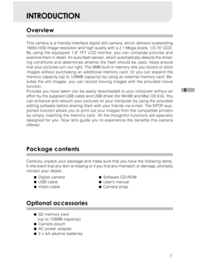 Page 8 7
E
INTRODUCTION
Overview
This camera is a friendly-interface digital still camera, which delivers outstanding
1600x1200 image resolution and high quality with a 2.1 Mega pixels, 1/3.15 CCD.
By using the equipped 1.6 TFT LCD monitor, you can compose pictures and
examine them in detail. An auto-flash sensor, which automatically detect\
s the shoot-
ing conditions and determines whether the flash should be used, helps ensure
that your pictures turn out right. The 8MB built-in memory lets you record or...