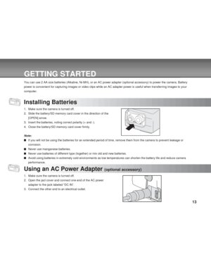 Page 13 13
GETTING STARTED
You can use 2 AA size batteries (Alkaline, Ni-MH), or an AC power adapter (optional accessory) to power the camera. Battery
power is convenient for capturing images or video clips while an AC adapter power is useful when transferring images to your
computer.
Installing Batteries
1. Make sure the camera is turned off.
2. Slide the battery/SD memory card cover in the direction of the
[OPEN] arrow.
3. Insert the batteries, noting correct polarity (+ and -).
4. Close the battery/SD memory...