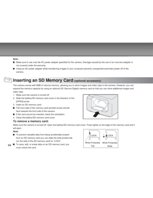 Page 14 14
Note:
Make sure to use only the AC power adapter specified for the camera. Damage caused by the use of an incorrect adapter is
not covered under the warranty.
Using an AC power adapter while transferring images to your computer prevents unexpected automatic power off of the
camera.
Inserting an SD Memory Card (optional accessory)
The camera comes with 8MB of internal memory, allowing you to store images and video clips in the camera. However, you can
expand the memory capacity by using an optional SD...