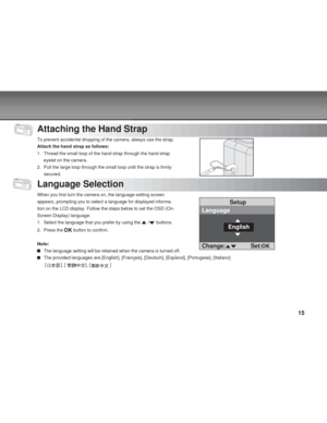 Page 15 15
Attaching the Hand Strap
To prevent accidental dropping of the camera, always use the strap.
Attach the hand strap as follows:
1. Thread the small loop of the hand strap through the hand strapeyelet on the camera.
2. Pull the large loop through the small loop until the strap is firmly secured.
Language Selection
When you first turn the camera on, the language-setting screen
appears, prompting you to select a language for displayed informa-
tion on the LCD display. Follow the steps below to set the...