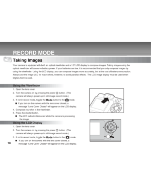 Page 18 18
RECORD MODE
Taking Images
Your camera is equipped with both an optical viewfinder and a 1.5 LCD display to compose images. Taking images using the
optical viewfinder will conserve battery power. If your batteries are low, it is recommended that you only compose images by
using the viewfinder. Using the LCD display, you can compose images more accurately, but at the cost of battery consumption.
Always use the image LCD for macro shots, however, to avoid parallax effects.  The LCD image display must be...