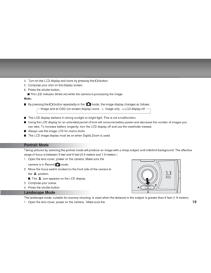 Page 19 19
4. Turn on the LCD display and icons by pressing the  button.
5. Compose your shot on the display screen.
6. Press the shutter button.
 The LED indicator blinks red while the camera is processing the image.
Note:
By pressing the  button repeatedly in the   mode, the image display changes as follows:
                     Image and all OSD (on-screen display) icons  ->  \
Image only  -> LCD display off
The LCD display darkens in strong sunlight or bright light. This is not \
a malfunction.
Using the...