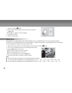 Page 20 20
camera is in Record  mode.
2. Move the focus switch located on the front side of the camera to
the 
 position.
  The   icon appears on the LCD display.
3. Compose your scene.
4. Press the shutter button.
Digital Zoom
Using digital zoom, images appear closer. Whereas digital zoom is a compelling feature, the more an image is enlarged
(zoomed), the more pixilated (grainier) the image will appear. The digital zoom function is only available when the LCD display is
on and the digital zoom feature (in the...