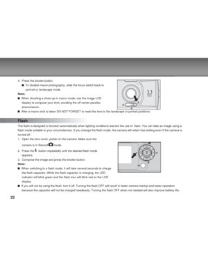 Page 22 22
4. Press the shutter button.
  To disable macro photography, slide the focus switch back to
     portrait or landscape mode.
Note:
  When shooting a close-up in macro mode, use the image LCD
display to compose your shot, avoiding the off-center parallax
phenomenon.
  After a macro shot is taken DO NOT FORGET to reset the lens to the landscape or portrait positions.
Flash
The flash is designed to function automatically when lighting conditions warrant the use of  flash. You can take an image using a...