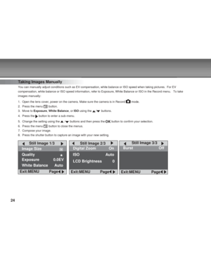 Page 24 24
Taking Images Manually
You can manually adjust conditions such as EV compensation, white balanc\
e or ISO speed when taking pictures.  For EV
compensation, white balance or ISO speed information, refer to Exposure,\
 White Balance or ISO in the Record menu.   To take
images manually:
1. Open the lens cover, power on the camera. Make sure the camera is in Rec\
ord 
 mode.
2. Press the menu 
 button.
3. Move to  Exposure, White Balance , or ISO  using the 
/ buttons.
4. Press the 
 button to enter a...