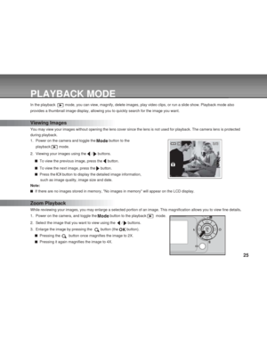 Page 25 25
PLAYBACK MODE
In the playback   mode, you can view, magnify, delete images, play video clips, or run a slide show. Playback mode also
provides a thumbnail image display, allowing you to quickly search for the image you want.
Viewing Images
You may view your images without opening the lens cover since the lens is not used for playback. The camera lens is protected
during playback.
1. Power on the camera and toggle the 
 button to the
playback 
 mode.
2. Viewing your images using the 
 /  buttons.
  To...