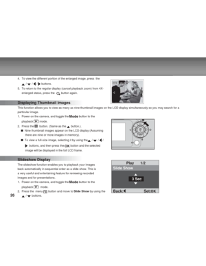Page 26 26
4. To view the different portion of the enlarged image, press  the
 /  /  /  buttons.
5. To return to the regular display (cancel playback zoom) from 4X-
enlarged status, press the  
 button again.
Displaying Thumbnail Images
This function allows you to view as many as nine thumbnail images on the LCD display simultaneously so you may search for a
particular image.
1. Power on the camera, and toggle the 
 button to the
playback 
 mode.
2. Press the 
  button. (Same as the  button.).
  Nine thumbnail...