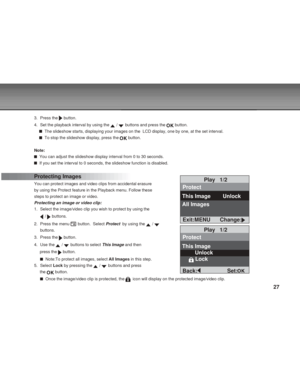 Page 27 27
3. Press the  button.
4. Set the playback interval by using the 
 /  buttons and press the  button.
  The slideshow starts, displaying your images on the  LCD display, one by one, at the set interval.
  To stop the slideshow display, press the  button.
Note:
  You can adjust the slideshow display interval from 0 to 30 seconds.
  If you set the interval to 0 seconds, the slideshow function is disabled.
Protecting Images
You can protect images and video clips from accidental erasure
by using the...