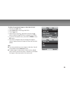 Page 29 29
To delete all (unprotected) images or video clips (at once):
1. Press the menu 
  button.
2. Select Delete All by using the 
 /  buttons.
3. Press the 
 button.
4. Select [Yes] by using the 
 /  buttons and press the 
button to delete all images and return to playback menu screen.
5. To exit from the playback menu, press either the 
 or menu
  buttons.
6. If you return to Playback mode, the message ”No images in
memory” appears because all images and video clips have been
deleted.
Note:
  If you have...