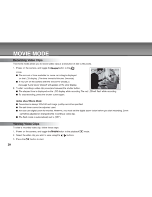 Page 30 30
MOVIE MODE
Recording Video Clips
The movie mode allows you to record video clips at a resolution of 320 x 240 pixels.
1. Power on the camera, and toggle the 
 button to the 
mode.
  The amount of time available for movie recording is displayed
     on the LCD display. (The time format is Minutes: Seconds)
  If you turn on the camera with the lens cover closed, a
    message Lens Cover Closed will appear on the LCD display.
2. To start recording a video clip press (and release) the shutter button....