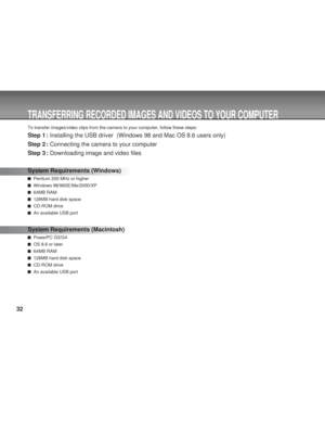 Page 32 32
TRANSFERRING RECORDED IMAGES AND VIDEOS TO YOUR COMPUTER
To transfer images/video clips from the camera to your computer, follow these steps:
Step 1 : Installing the USB driver  (Windows 98 and Mac OS 8.6 users only)
Step 2 : Connecting the camera to your computer
Step 3 : Downloading image and video files
System Requirements (Windows)
  Pentium 200 MHz or higher
  Windows 98/98SE/Me/2000/XP
  64MB RAM
  128MB hard disk space
  CD-ROM drive
  An available USB port
System Requirements (Macintosh)...