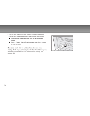 Page 34 34
6. Double click on the removable disk and locate the DCIM folder.
7. Double click on the DCIM folder to open it to find more folders.
Your recorded images and video clips will be inside these
folders
Copy & Paste or Drag-N-Drop image and video files to a folder
on your computer.
Mac users: double-click the “unlabeled” disk drive icon on our
desktop. iPhoto may automatically launch. The volume label may vary
depending upon whether you use internal camera memory, or a
memory card.      