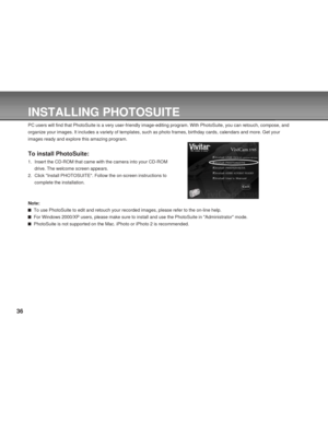 Page 36 36
INSTALLING PHOTOSUITE
PC users will find that PhotoSuite is a very user-friendly image-editing program. With PhotoSuite, you can retouch, compose, and
organize your images. It includes a variety of templates, such as photo frames, birthday cards, calendars and more. Get your
images ready and explore this amazing program.
To install PhotoSuite:
1. Insert the CD-ROM that came with the camera into your CD-ROM
drive. The welcome screen appears.
2. Click Install PHOTOSUITE. Follow the on-screen...