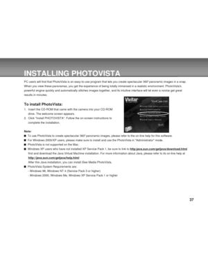 Page 37 37
INSTALLING PHOTOVISTA
PC users will find that PhotoVista is an easy-to-use program that lets you create spectacular 360o panoramic images in a snap.
When you view these panoramas, you get the experience of being totally immersed in a realistic environment. PhotoVistas
powerful engine quickly and automatically stitches images together, and its intuitive interface will let even a novice get great
results in minutes.
To install PhotoVista:
1. Insert the CD-ROM that came with the camera into your CD-ROM...