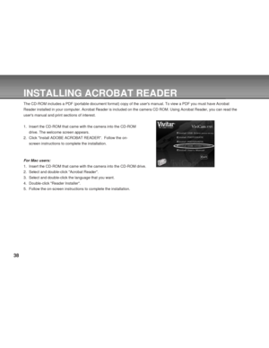 Page 38 38
INSTALLING ACROBAT READER
The CD-ROM includes a PDF (portable document format) copy of the users manual. To view a PDF you must have Acrobat
Reader installed in your computer. Acrobat Reader is included on the camera CD ROM. Using Acrobat Reader, you can read the
users manual and print sections of interest.
1. Insert the CD-ROM that came with the camera into the CD-ROM
drive. The welcome screen appears.
2. Click Install ADOBE ACROBAT READER.  Follow the on-
screen instructions to complete the...